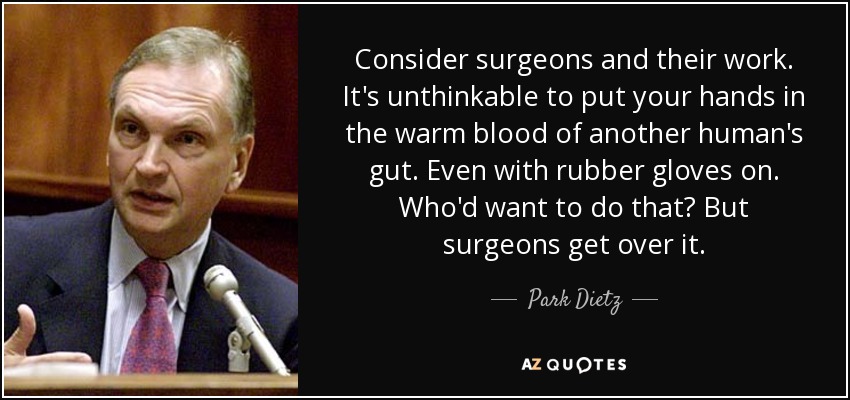 Consider surgeons and their work. It's unthinkable to put your hands in the warm blood of another human's gut. Even with rubber gloves on. Who'd want to do that? But surgeons get over it. - Park Dietz