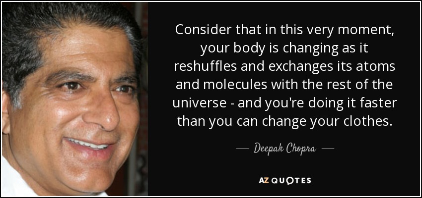 Consider that in this very moment, your body is changing as it reshuffles and exchanges its atoms and molecules with the rest of the universe - and you're doing it faster than you can change your clothes. - Deepak Chopra