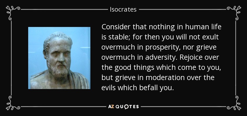Consider that nothing in human life is stable; for then you will not exult overmuch in prosperity, nor grieve overmuch in adversity. Rejoice over the good things which come to you, but grieve in moderation over the evils which befall you. - Isocrates