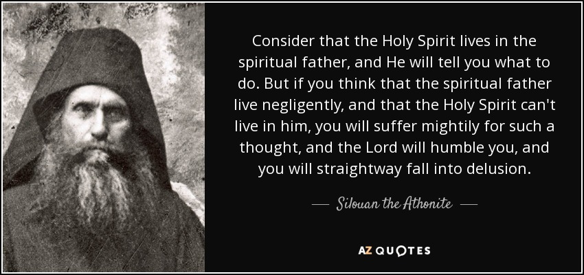 Consider that the Holy Spirit lives in the spiritual father, and He will tell you what to do. But if you think that the spiritual father live negligently, and that the Holy Spirit can't live in him, you will suffer mightily for such a thought, and the Lord will humble you, and you will straightway fall into delusion. - Silouan the Athonite