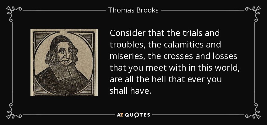 Consider that the trials and troubles, the calamities and miseries, the crosses and losses that you meet with in this world, are all the hell that ever you shall have. - Thomas Brooks