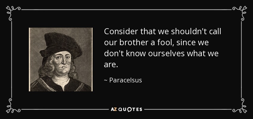 Consider that we shouldn't call our brother a fool, since we don't know ourselves what we are. - Paracelsus