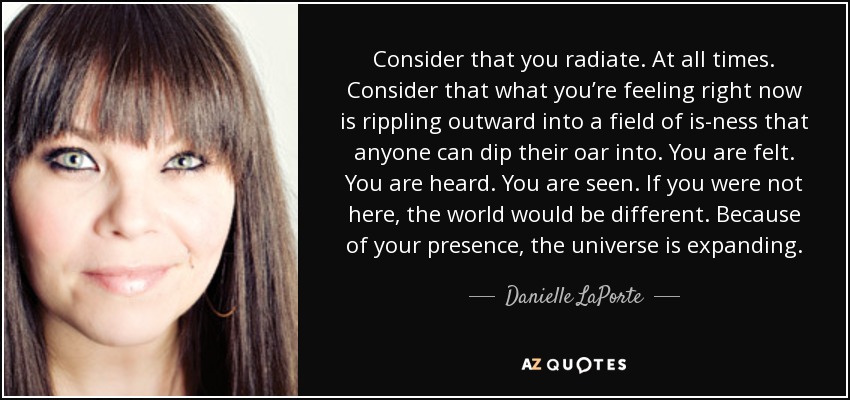 Consider that you radiate. At all times. Consider that what you’re feeling right now is rippling outward into a field of is-ness that anyone can dip their oar into. You are felt. You are heard. You are seen. If you were not here, the world would be different. Because of your presence, the universe is expanding. - Danielle LaPorte