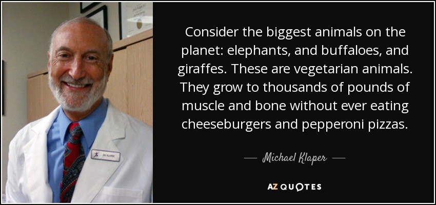 Consider the biggest animals on the planet: elephants, and buffaloes, and giraffes. These are vegetarian animals. They grow to thousands of pounds of muscle and bone without ever eating cheeseburgers and pepperoni pizzas. - Michael Klaper