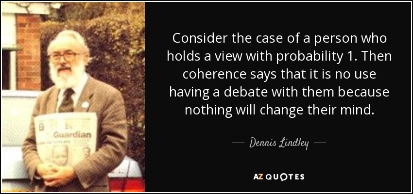 Consider the case of a person who holds a view with probability 1. Then coherence says that it is no use having a debate with them because nothing will change their mind. - Dennis Lindley