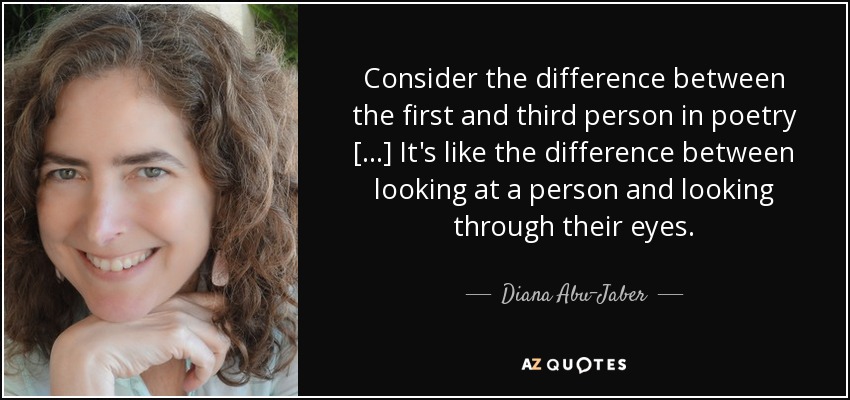 Consider the difference between the first and third person in poetry [...] It's like the difference between looking at a person and looking through their eyes. - Diana Abu-Jaber