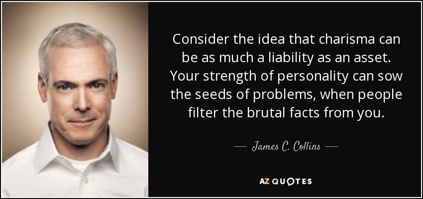 Consider the idea that charisma can be as much a liability as an asset. Your strength of personality can sow the seeds of problems, when people filter the brutal facts from you. - James C. Collins