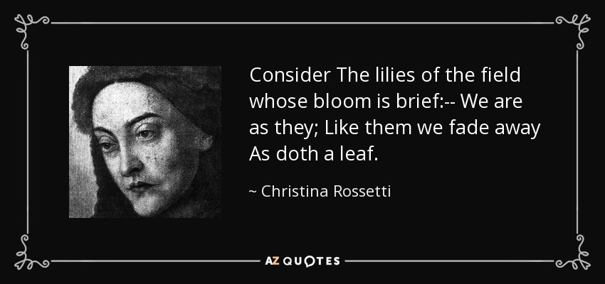 Consider The lilies of the field whose bloom is brief:-- We are as they; Like them we fade away As doth a leaf. - Christina Rossetti