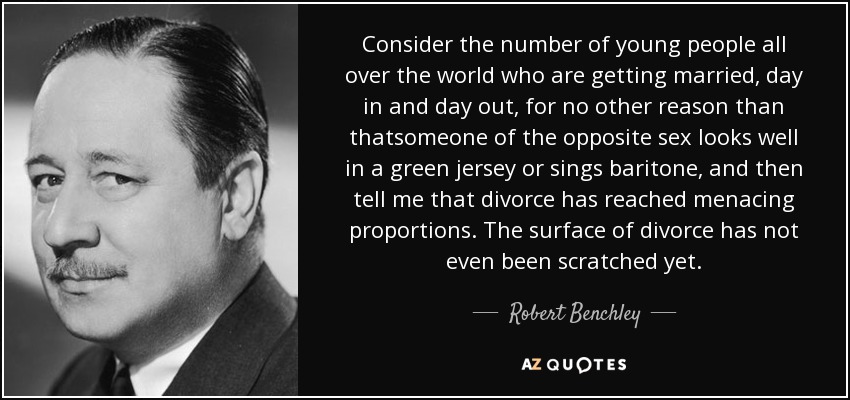 Consider the number of young people all over the world who are getting married, day in and day out, for no other reason than thatsomeone of the opposite sex looks well in a green jersey or sings baritone, and then tell me that divorce has reached menacing proportions. The surface of divorce has not even been scratched yet. - Robert Benchley