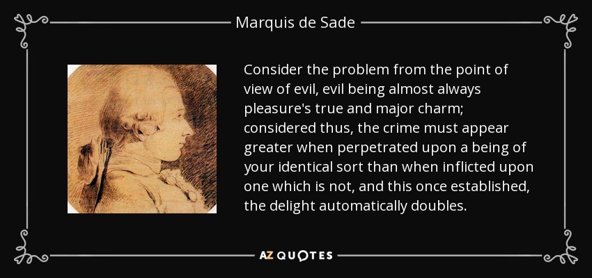 Consider the problem from the point of view of evil, evil being almost always pleasure's true and major charm; considered thus, the crime must appear greater when perpetrated upon a being of your identical sort than when inflicted upon one which is not, and this once established, the delight automatically doubles. - Marquis de Sade