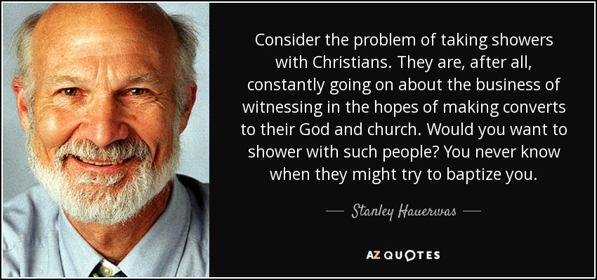 Consider the problem of taking showers with Christians. They are, after all, constantly going on about the business of witnessing in the hopes of making converts to their God and church. Would you want to shower with such people? You never know when they might try to baptize you. - Stanley Hauerwas