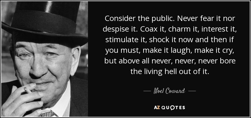 Consider the public. Never fear it nor despise it. Coax it, charm it, interest it, stimulate it, shock it now and then if you must, make it laugh, make it cry, but above all never, never, never bore the living hell out of it. - Noel Coward