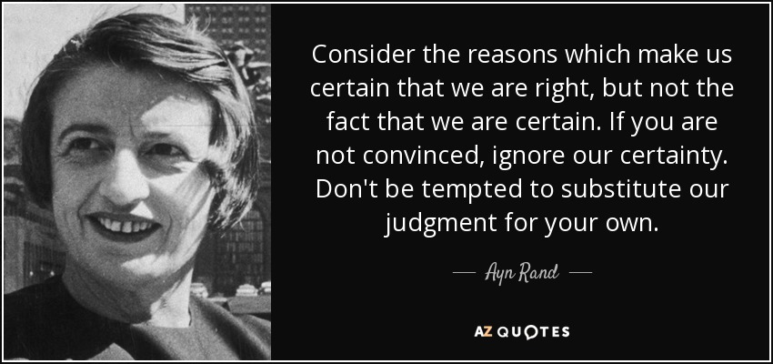 Consider the reasons which make us certain that we are right, but not the fact that we are certain. If you are not convinced, ignore our certainty. Don't be tempted to substitute our judgment for your own. - Ayn Rand