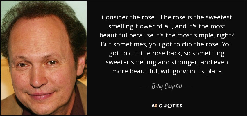Consider the rose...The rose is the sweetest smelling flower of all, and it's the most beautiful because it's the most simple, right? But sometimes, you got to clip the rose. You got to cut the rose back, so something sweeter smelling and stronger, and even more beautiful, will grow in its place - Billy Crystal