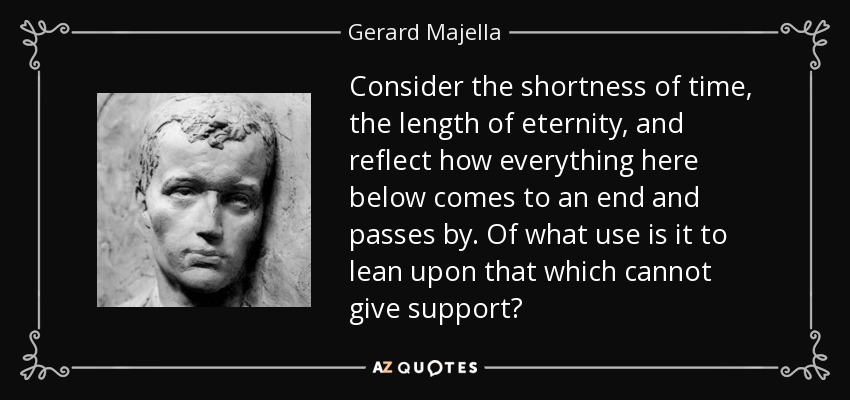 Consider the shortness of time, the length of eternity, and reflect how everything here below comes to an end and passes by. Of what use is it to lean upon that which cannot give support? - Gerard Majella