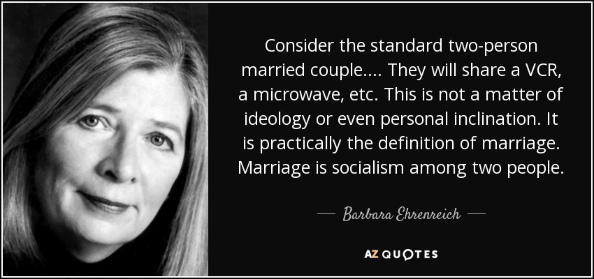 Consider the standard two-person married couple. ... They will share a VCR, a microwave, etc. This is not a matter of ideology or even personal inclination. It is practically the definition of marriage. Marriage is socialism among two people. - Barbara Ehrenreich