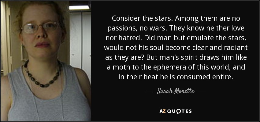 Consider the stars. Among them are no passions, no wars. They know neither love nor hatred. Did man but emulate the stars, would not his soul become clear and radiant as they are? But man's spirit draws him like a moth to the ephemera of this world, and in their heat he is consumed entire. - Sarah Monette