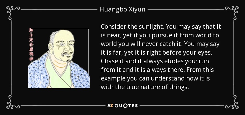 Consider the sunlight. You may say that it is near, yet if you pursue it from world to world you will never catch it. You may say it is far, yet it is right before your eyes. Chase it and it always eludes you; run from it and it is always there. From this example you can understand how it is with the true nature of things. - Huangbo Xiyun