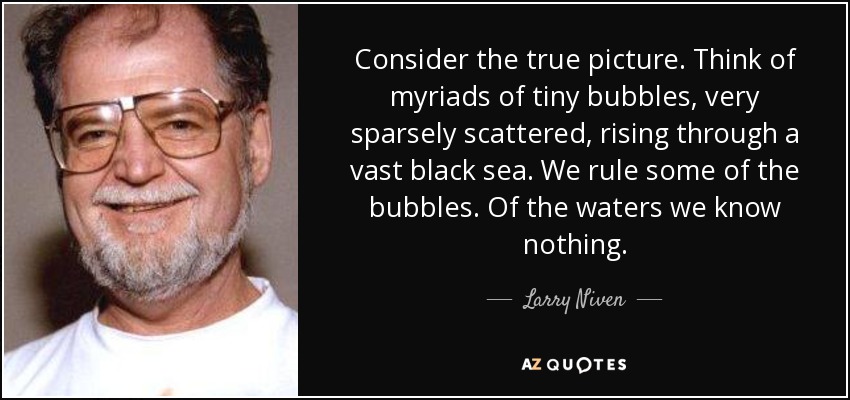Consider the true picture. Think of myriads of tiny bubbles, very sparsely scattered, rising through a vast black sea. We rule some of the bubbles. Of the waters we know nothing. - Larry Niven