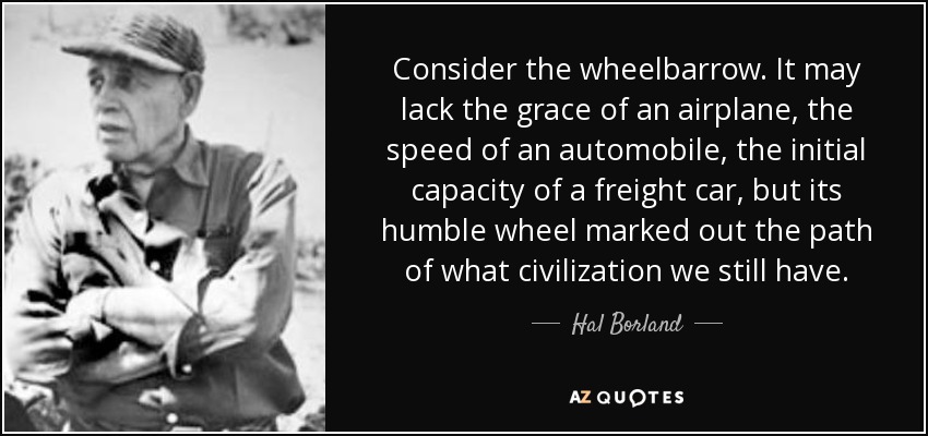 Consider the wheelbarrow. It may lack the grace of an airplane, the speed of an automobile, the initial capacity of a freight car, but its humble wheel marked out the path of what civilization we still have. - Hal Borland