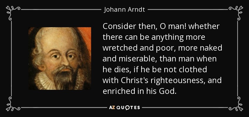 Consider then, O man! whether there can be anything more wretched and poor, more naked and miserable, than man when he dies, if he be not clothed with Christ's righteousness, and enriched in his God. - Johann Arndt