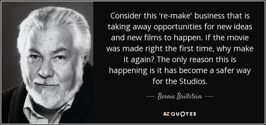Consider this 're-make' business that is taking away opportunities for new ideas and new films to happen. If the movie was made right the first time, why make it again? The only reason this is happening is it has become a safer way for the Studios. - Bernie Brillstein