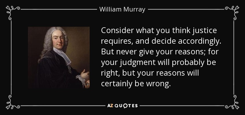 Consider what you think justice requires, and decide accordingly. But never give your reasons; for your judgment will probably be right, but your reasons will certainly be wrong. - William Murray, 1st Earl of Mansfield