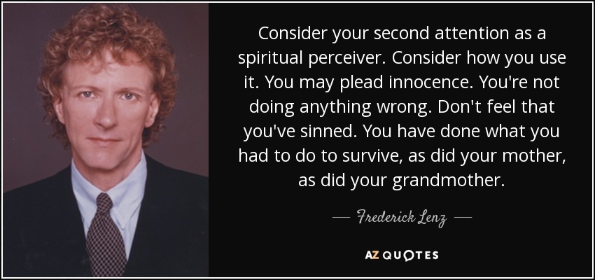 Consider your second attention as a spiritual perceiver. Consider how you use it. You may plead innocence. You're not doing anything wrong. Don't feel that you've sinned. You have done what you had to do to survive, as did your mother, as did your grandmother. - Frederick Lenz