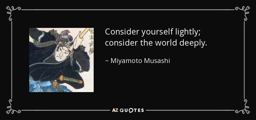 Consider yourself lightly; consider the world deeply. - Miyamoto Musashi