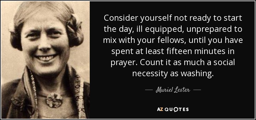 Consider yourself not ready to start the day, ill equipped, unprepared to mix with your fellows, until you have spent at least fifteen minutes in prayer. Count it as much a social necessity as washing. - Muriel Lester