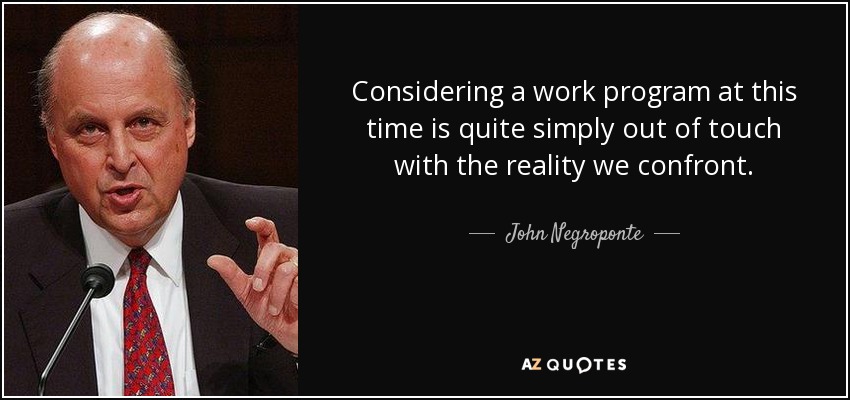 Considering a work program at this time is quite simply out of touch with the reality we confront. - John Negroponte