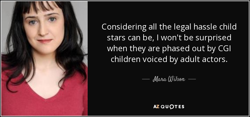 Considering all the legal hassle child stars can be, I won't be surprised when they are phased out by CGI children voiced by adult actors. - Mara Wilson