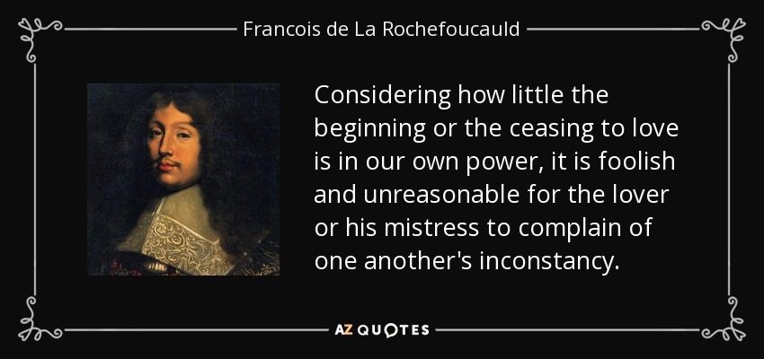 Considering how little the beginning or the ceasing to love is in our own power, it is foolish and unreasonable for the lover or his mistress to complain of one another's inconstancy. - Francois de La Rochefoucauld