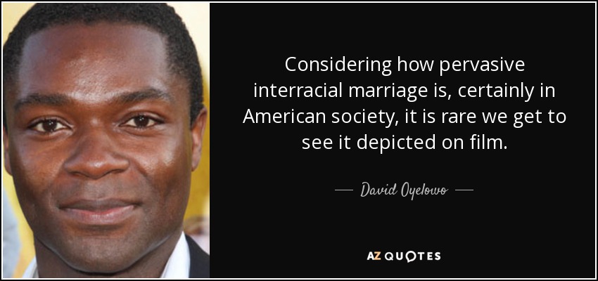 Considering how pervasive interracial marriage is, certainly in American society, it is rare we get to see it depicted on film. - David Oyelowo
