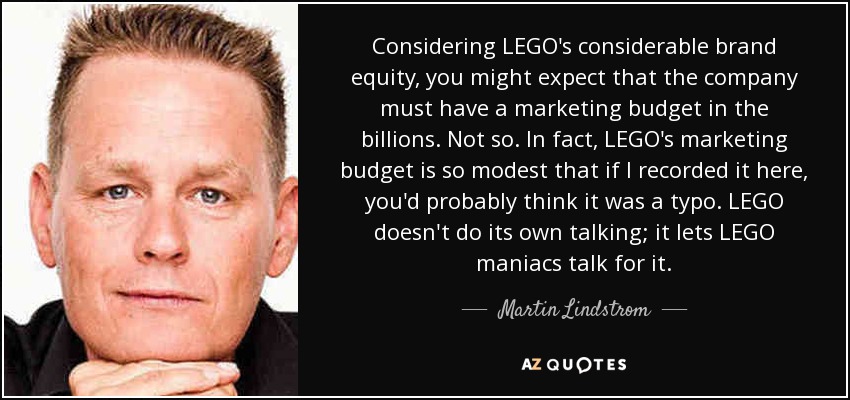 Considering LEGO's considerable brand equity, you might expect that the company must have a marketing budget in the billions. Not so. In fact, LEGO's marketing budget is so modest that if I recorded it here, you'd probably think it was a typo. LEGO doesn't do its own talking; it lets LEGO maniacs talk for it. - Martin Lindstrom