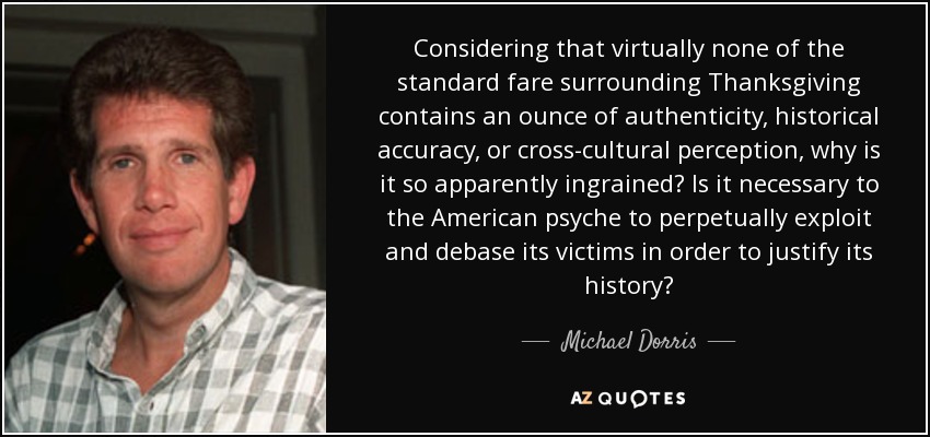 Considering that virtually none of the standard fare surrounding Thanksgiving contains an ounce of authenticity, historical accuracy, or cross-cultural perception, why is it so apparently ingrained? Is it necessary to the American psyche to perpetually exploit and debase its victims in order to justify its history? - Michael Dorris