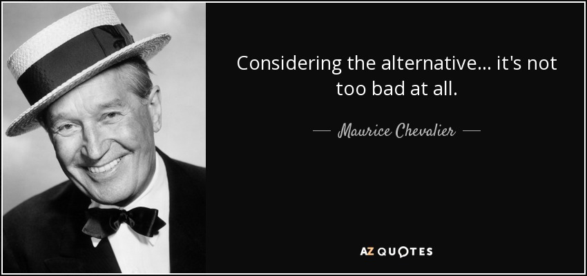 Considering the alternative. . . it's not too bad at all. - Maurice Chevalier