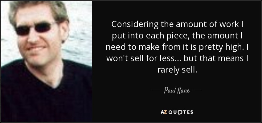 Considering the amount of work I put into each piece, the amount I need to make from it is pretty high. I won't sell for less... but that means I rarely sell. - Paul Kane
