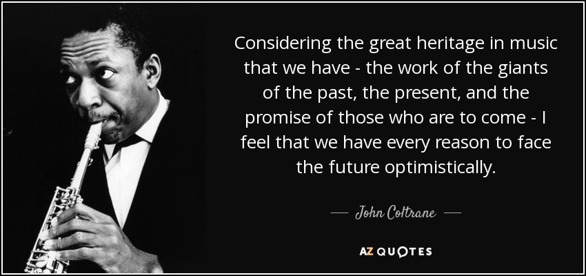 Considering the great heritage in music that we have - the work of the giants of the past, the present, and the promise of those who are to come - I feel that we have every reason to face the future optimistically. - John Coltrane