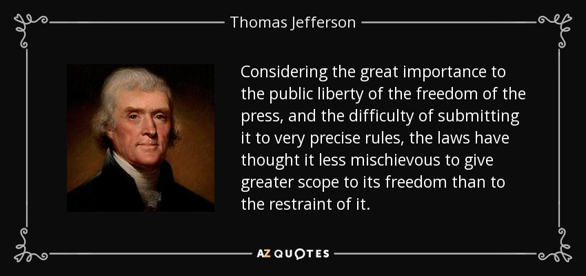Considering the great importance to the public liberty of the freedom of the press, and the difficulty of submitting it to very precise rules, the laws have thought it less mischievous to give greater scope to its freedom than to the restraint of it. - Thomas Jefferson