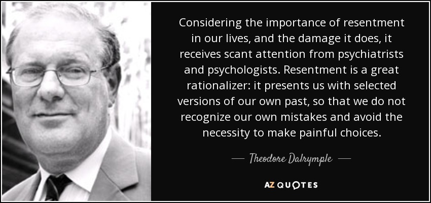 Considering the importance of resentment in our lives, and the damage it does, it receives scant attention from psychiatrists and psychologists. Resentment is a great rationalizer: it presents us with selected versions of our own past, so that we do not recognize our own mistakes and avoid the necessity to make painful choices. - Theodore Dalrymple