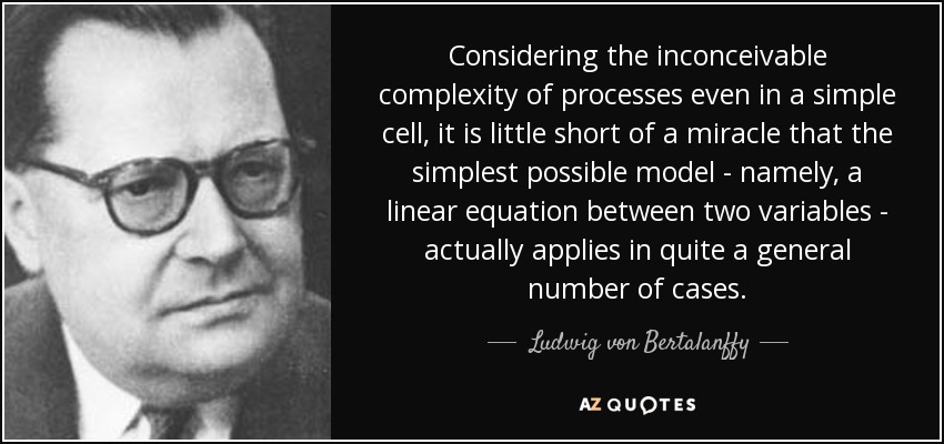 Considering the inconceivable complexity of processes even in a simple cell, it is little short of a miracle that the simplest possible model - namely, a linear equation between two variables - actually applies in quite a general number of cases. - Ludwig von Bertalanffy