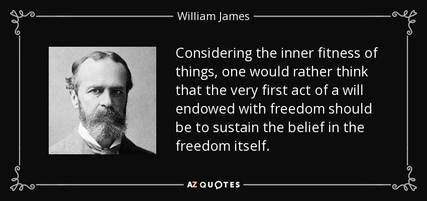 Considering the inner fitness of things, one would rather think that the very first act of a will endowed with freedom should be to sustain the belief in the freedom itself. - William James