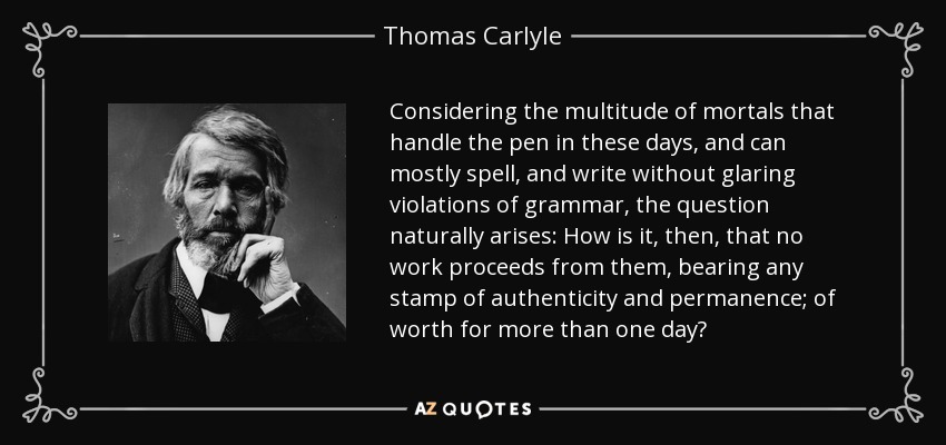 Considering the multitude of mortals that handle the pen in these days, and can mostly spell, and write without glaring violations of grammar, the question naturally arises: How is it, then, that no work proceeds from them, bearing any stamp of authenticity and permanence; of worth for more than one day? - Thomas Carlyle