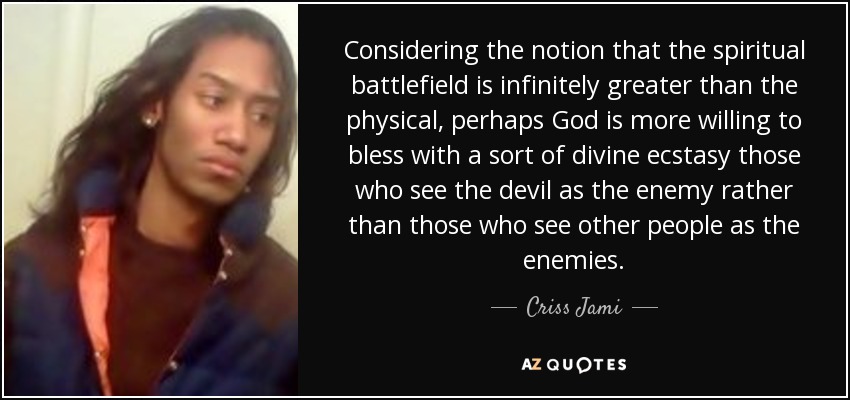Considering the notion that the spiritual battlefield is infinitely greater than the physical, perhaps God is more willing to bless with a sort of divine ecstasy those who see the devil as the enemy rather than those who see other people as the enemies. - Criss Jami