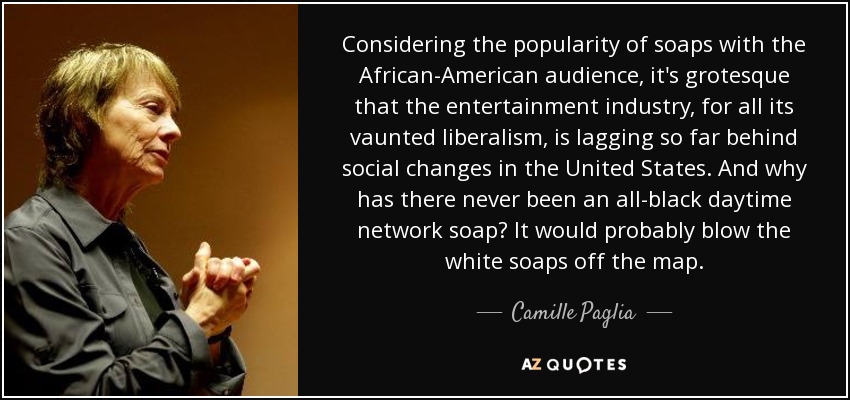 Considering the popularity of soaps with the African-American audience, it's grotesque that the entertainment industry, for all its vaunted liberalism, is lagging so far behind social changes in the United States. And why has there never been an all-black daytime network soap? It would probably blow the white soaps off the map. - Camille Paglia