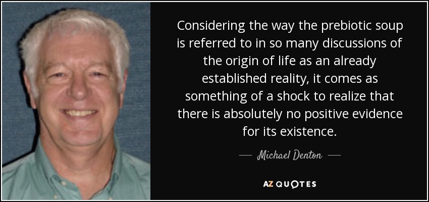 Considering the way the prebiotic soup is referred to in so many discussions of the origin of life as an already established reality, it comes as something of a shock to realize that there is absolutely no positive evidence for its existence. - Michael Denton