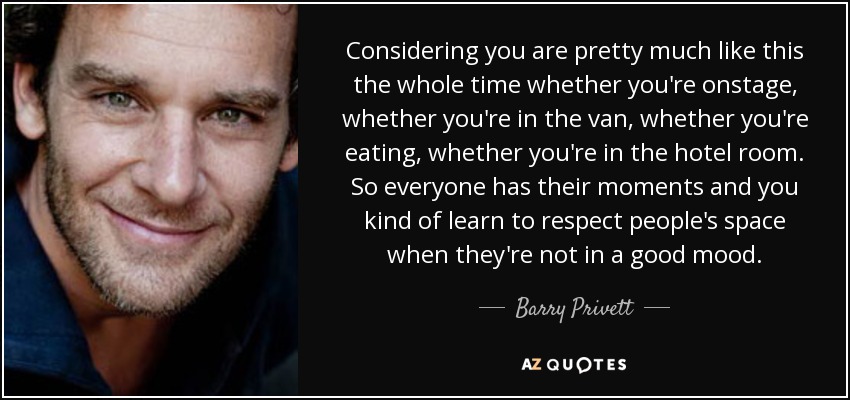 Considering you are pretty much like this the whole time whether you're onstage, whether you're in the van, whether you're eating, whether you're in the hotel room. So everyone has their moments and you kind of learn to respect people's space when they're not in a good mood. - Barry Privett