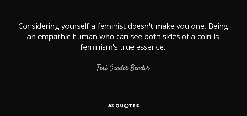 Considering yourself a feminist doesn't make you one. Being an empathic human who can see both sides of a coin is feminism's true essence. - Teri Gender Bender