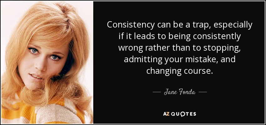 Consistency can be a trap, especially if it leads to being consistently wrong rather than to stopping, admitting your mistake, and changing course. - Jane Fonda